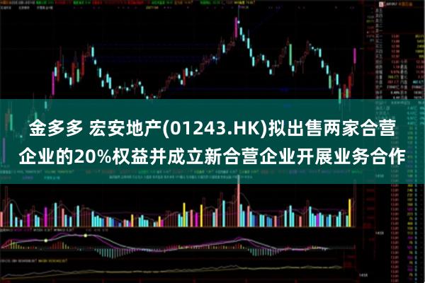 金多多 宏安地产(01243.HK)拟出售两家合营企业的20%权益并成立新合营企业开展业务合作
