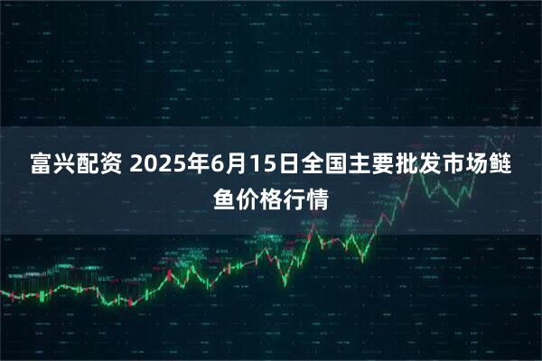 富兴配资 2025年6月15日全国主要批发市场鲢鱼价格行情