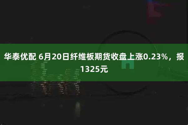 华泰优配 6月20日纤维板期货收盘上涨0.23%，报1325元