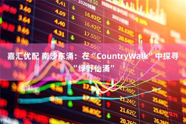 嘉汇优配 南沙东涌：在“CountryWalk”中探寻“绿野仙涌”