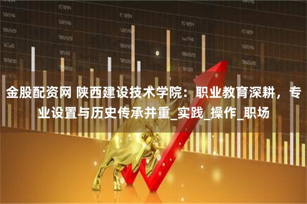 金股配资网 陕西建设技术学院：职业教育深耕，专业设置与历史传承并重_实践_操作_职场