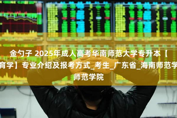金勺子 2025年成人高考华南师范大学专升本【教育学】专业介绍及报考方式_考生_广东省_海南师范学院