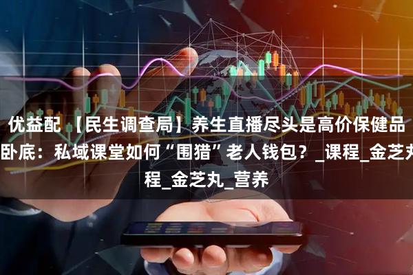 优益配 【民生调查局】养生直播尽头是高价保健品！记者卧底：私域课堂如何“围猎”老人钱包？_课程_金芝丸_营养