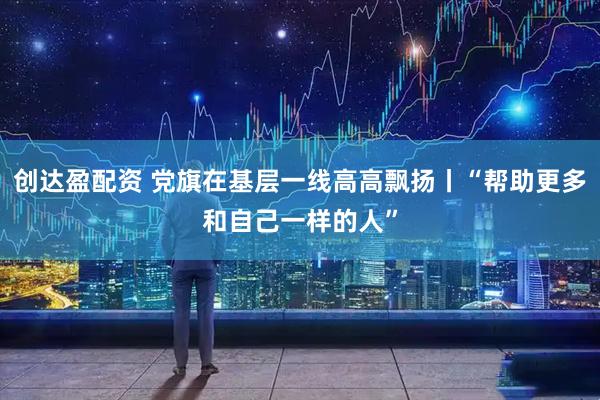 创达盈配资 党旗在基层一线高高飘扬丨“帮助更多和自己一样的人”