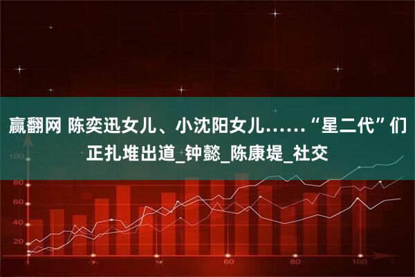 赢翻网 陈奕迅女儿、小沈阳女儿……“星二代”们正扎堆出道_钟懿_陈康堤_社交