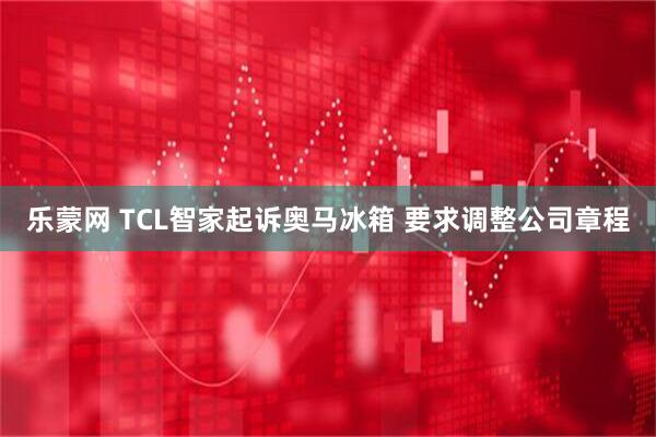 乐蒙网 TCL智家起诉奥马冰箱 要求调整公司章程