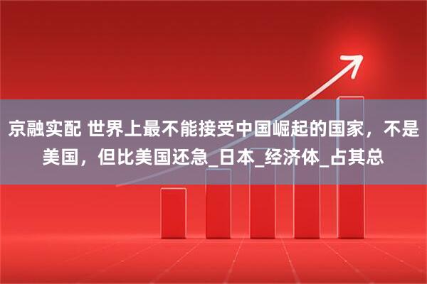 京融实配 世界上最不能接受中国崛起的国家，不是美国，但比美国还急_日本_经济体_占其总