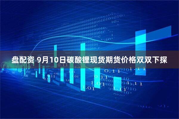 盘配资 9月10日碳酸锂现货期货价格双双下探