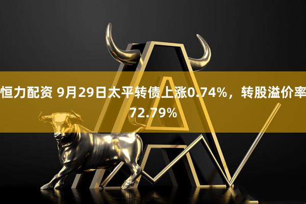 恒力配资 9月29日太平转债上涨0.74%，转股溢价率72.79%