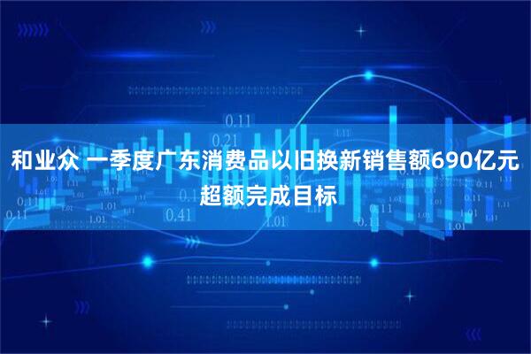 和业众 一季度广东消费品以旧换新销售额690亿元 超额完成目标