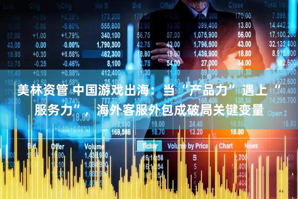 美林资管 中国游戏出海：当 “产品力” 遇上 “服务力”，海外客服外包成破局关键变量