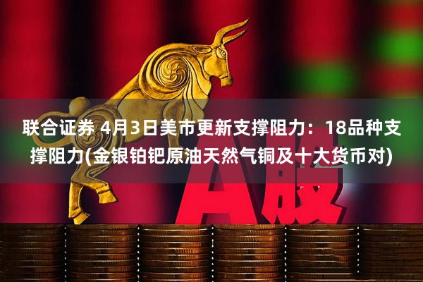 联合证券 4月3日美市更新支撑阻力：18品种支撑阻力(金银铂钯原油天然气铜及十大货币对)