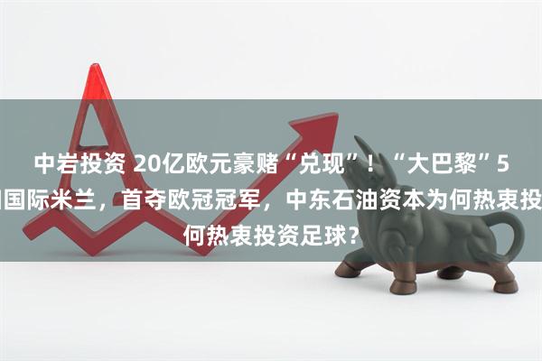 中岩投资 20亿欧元豪赌“兑现”！“大巴黎”5比0横扫国际米兰，首夺欧冠冠军，中东石油资本为何热衷投资足球？