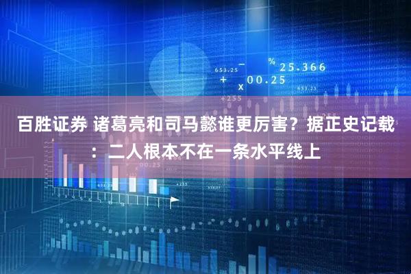 百胜证券 诸葛亮和司马懿谁更厉害？据正史记载：二人根本不在一条水平线上