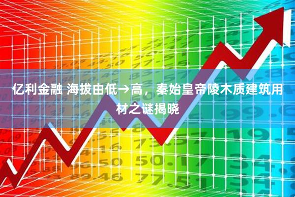 亿利金融 海拔由低→高，秦始皇帝陵木质建筑用材之谜揭晓