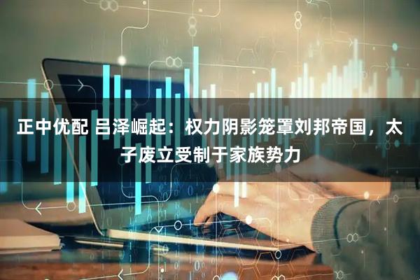 正中优配 吕泽崛起：权力阴影笼罩刘邦帝国，太子废立受制于家族势力