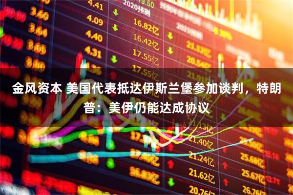金风资本 美国代表抵达伊斯兰堡参加谈判，特朗普：美伊仍能达成协议